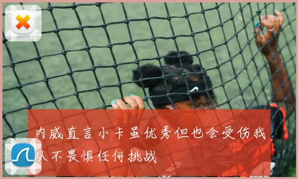 内威直言小卡虽优秀但也会受伤我从不畏惧任何挑战