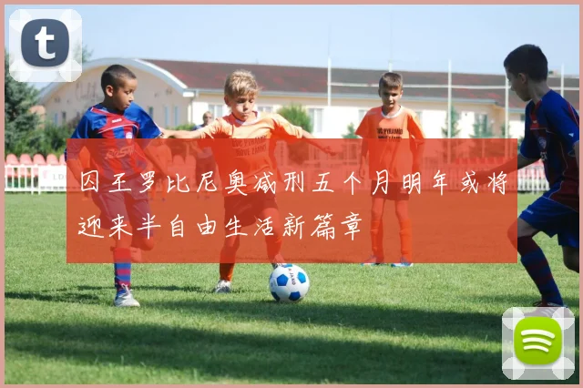 囚王罗比尼奥减刑五个月明年或将迎来半自由生活新篇章