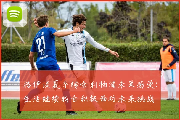 格伊谈夏季转会利物浦未果感受：生活继续我会积极面对未来挑战