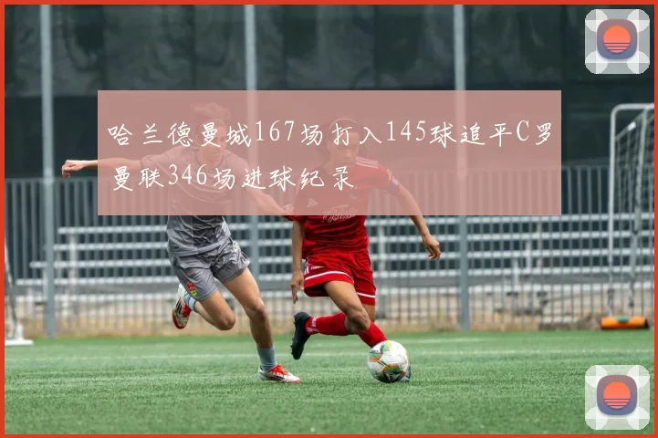 哈兰德曼城167场打入145球追平C罗曼联346场进球纪录