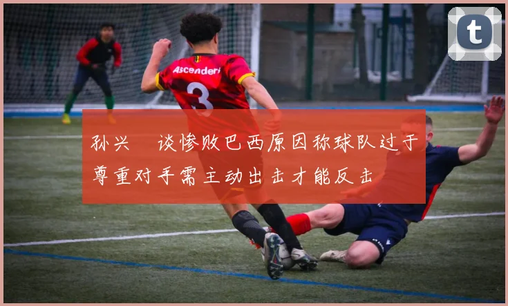 孙兴慜谈惨败巴西原因称球队过于尊重对手需主动出击才能反击