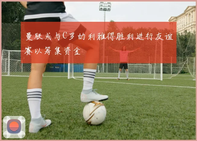 曼联或与C罗的利雅得胜利进行友谊赛以筹集资金