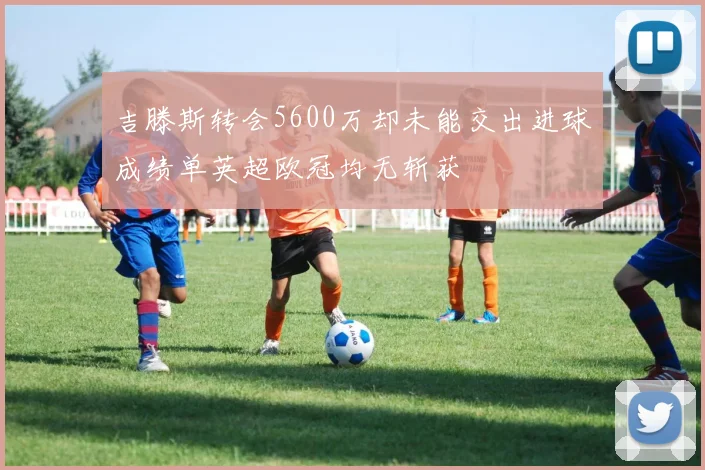 吉滕斯转会5600万却未能交出进球成绩单英超欧冠均无斩获