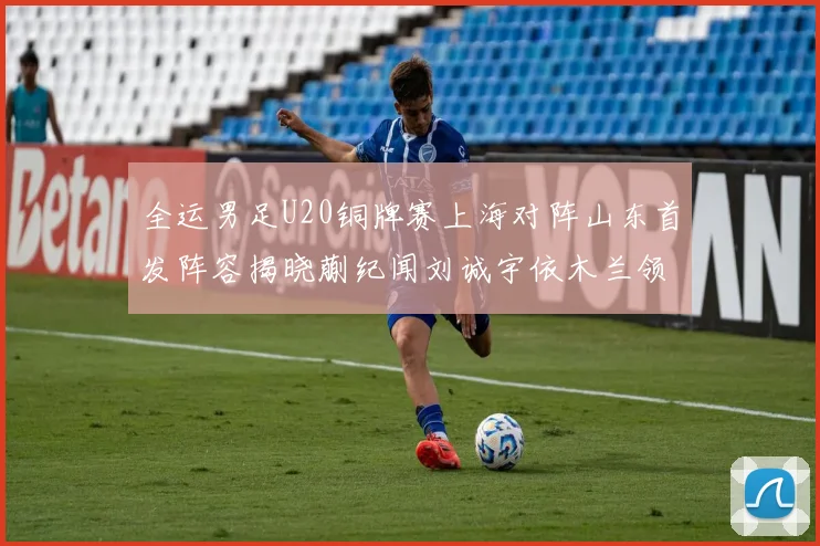 全运男足U20铜牌赛上海对阵山东首发阵容揭晓蒯纪闻刘诚宇依木兰领衔出战