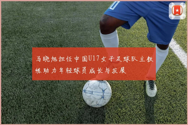 马晓旭担任中国U17女子足球队主教练助力年轻球员成长与发展