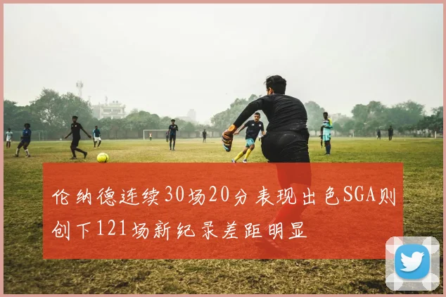 伦纳德连续30场20分表现出色SGA则创下121场新纪录差距明显