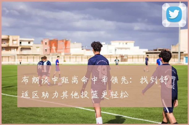布朗谈中距离命中率领先：找到舒适区助力其他投篮更轻松