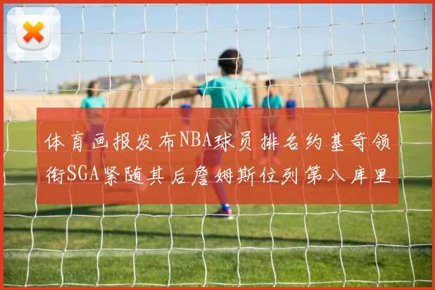 体育画报发布NBA球员排名约基奇领衔SGA紧随其后詹姆斯位列第八库里与杜兰特未入榜
