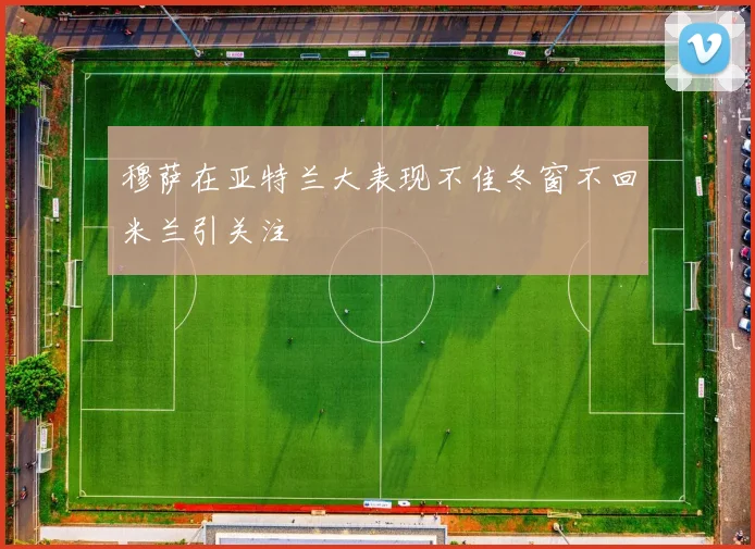 穆萨在亚特兰大表现不佳冬窗不回米兰引关注