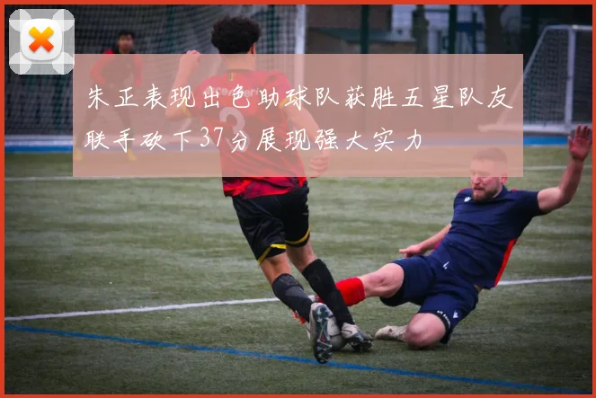 朱正表现出色助球队获胜五星队友联手砍下37分展现强大实力