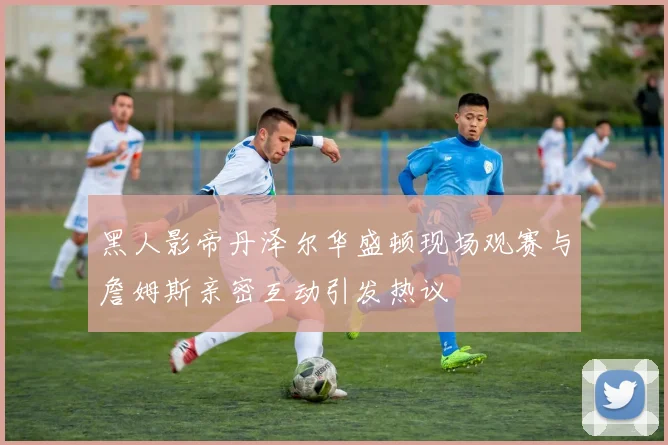 黑人影帝丹泽尔华盛顿现场观赛与詹姆斯亲密互动引发热议