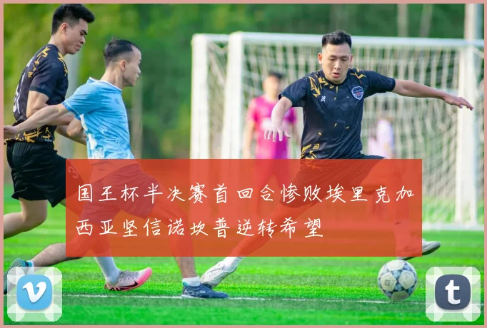 国王杯半决赛首回合惨败埃里克加西亚坚信诺坎普逆转希望