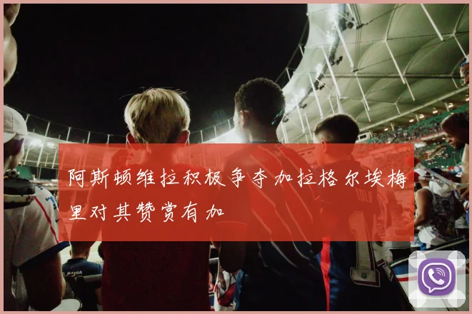 阿斯顿维拉积极争夺加拉格尔埃梅里对其赞赏有加