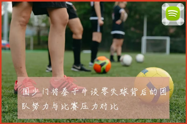 国少门将秦子牛谈零失球背后的团队努力与比赛压力对比