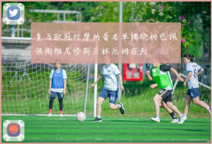 皇马欧冠对摩纳哥名单揭晓姆巴佩领衔维尼修斯贝林厄姆在列