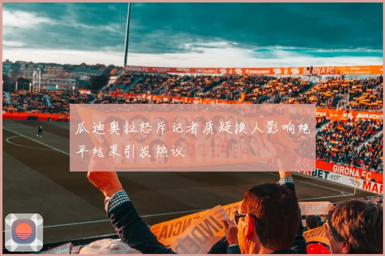 瓜迪奥拉怒斥记者质疑换人影响绝平结果引发热议