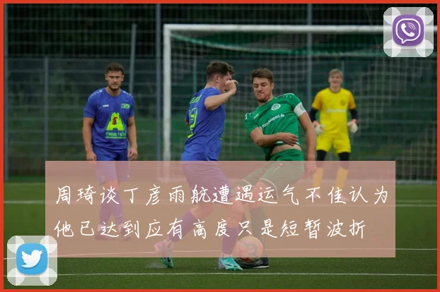 周琦谈丁彦雨航遭遇运气不佳认为他已达到应有高度只是短暂波折