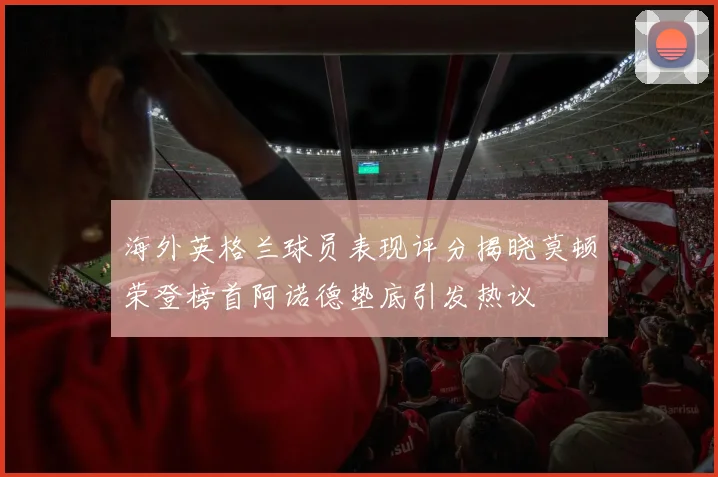 海外英格兰球员表现评分揭晓莫顿荣登榜首阿诺德垫底引发热议