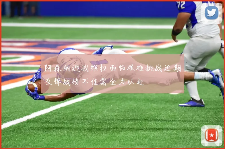 阿森纳迎战维拉面临艰难挑战近期交锋战绩不佳需全力以赴