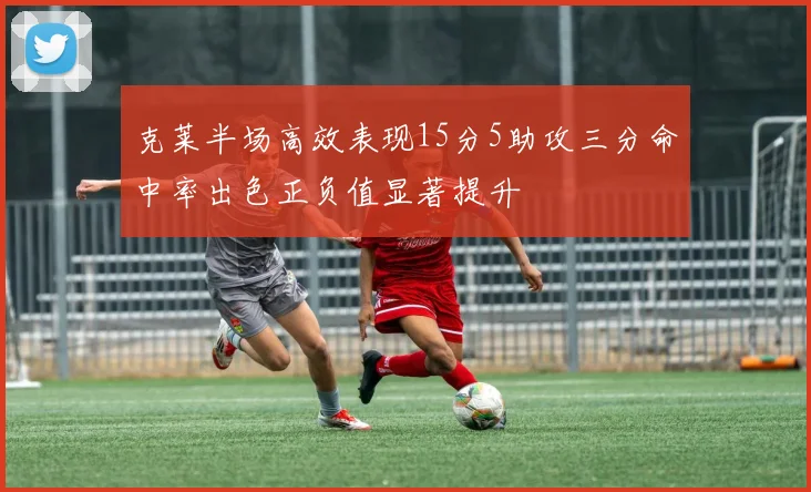 克莱半场高效表现15分5助攻三分命中率出色正负值显著提升