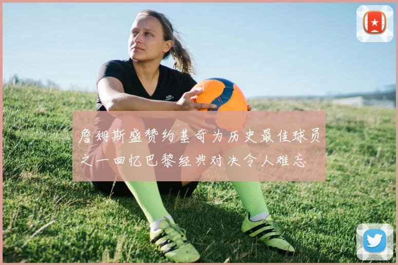 詹姆斯盛赞约基奇为历史最佳球员之一回忆巴黎经典对决令人难忘