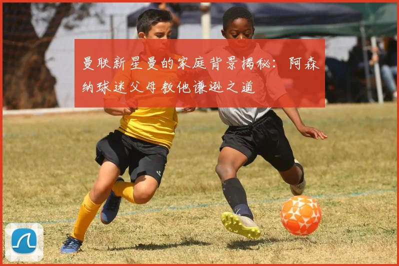 曼联新星曼的家庭背景揭秘：阿森纳球迷父母教他谦逊之道
