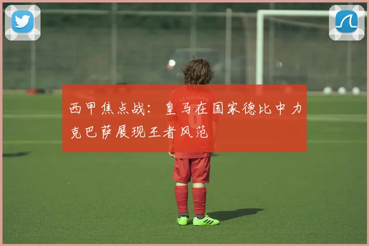 西甲焦点战：皇马在国家德比中力克巴萨展现王者风范