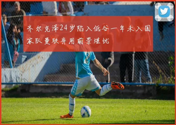 齐尔克泽24岁陷入低谷一年未入国家队曼联弃用前景堪忧