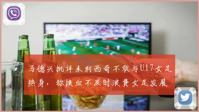马德兴批评米利西奇不敢与U17女足热身，称换血不及时浪费女足发展机会