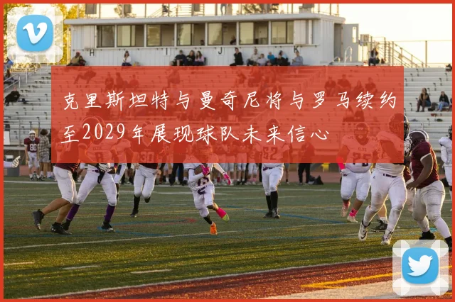 克里斯坦特与曼奇尼将与罗马续约至2029年展现球队未来信心