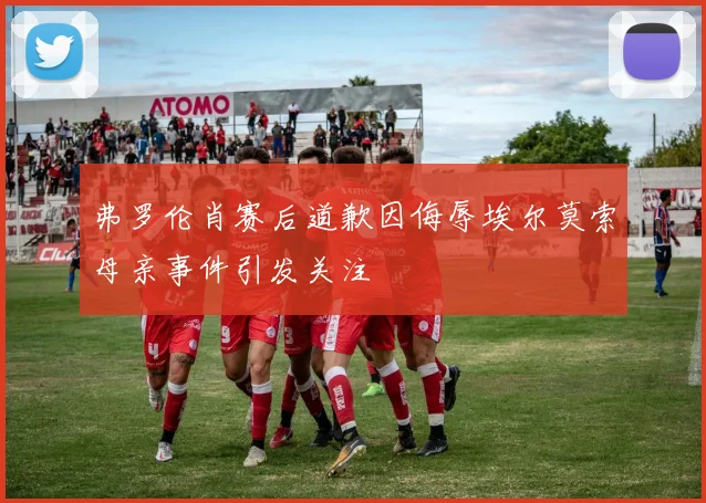 弗罗伦肖赛后道歉因侮辱埃尔莫索母亲事件引发关注