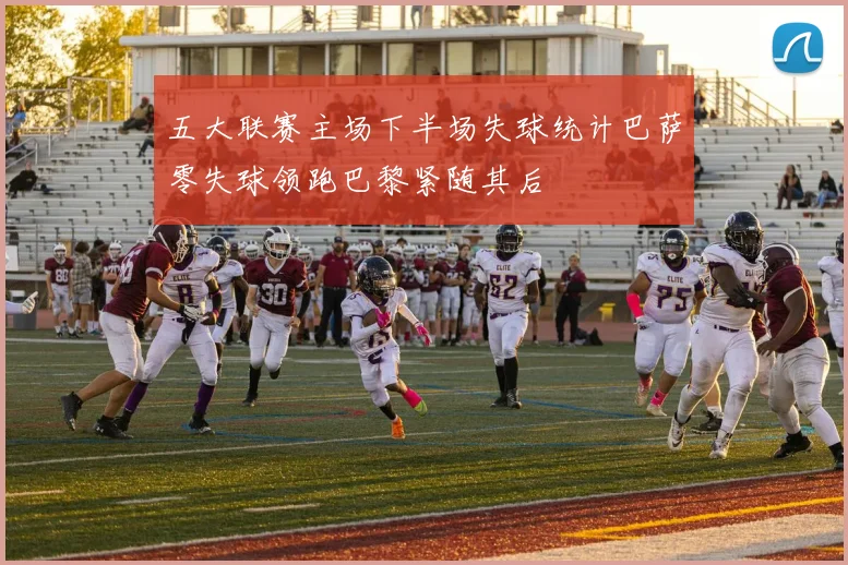 五大联赛主场下半场失球统计巴萨零失球领跑巴黎紧随其后
