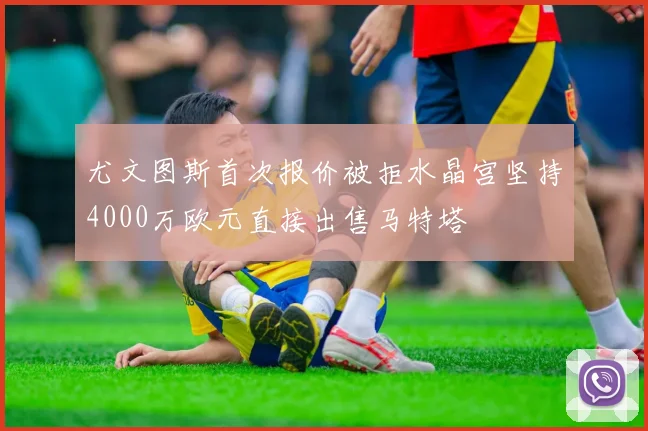 尤文图斯首次报价被拒水晶宫坚持4000万欧元直接出售马特塔