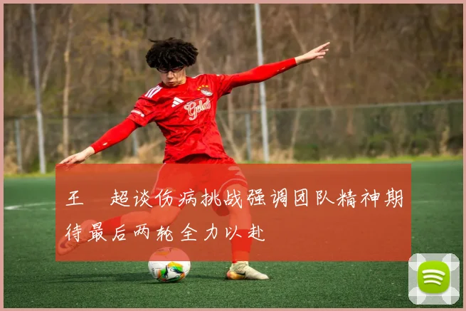 王燊超谈伤病挑战强调团队精神期待最后两轮全力以赴
