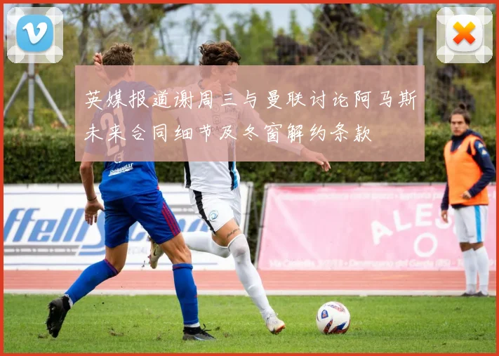 英媒报道谢周三与曼联讨论阿马斯未来合同细节及冬窗解约条款