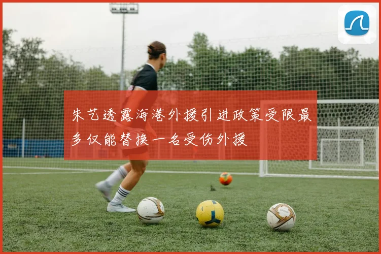 朱艺透露海港外援引进政策受限最多仅能替换一名受伤外援