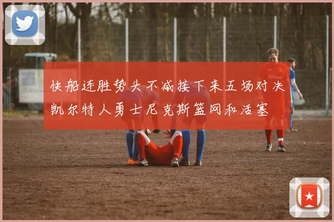 快船连胜势头不减接下来五场对决凯尔特人勇士尼克斯篮网和活塞