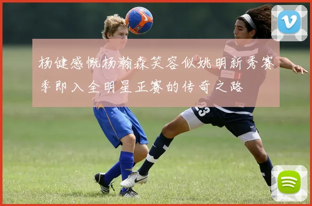 杨健感慨杨瀚森笑容似姚明新秀赛季即入全明星正赛的传奇之路
