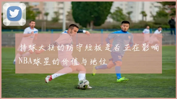 持球大核的防守短板是否正在影响NBA球星的价值与地位