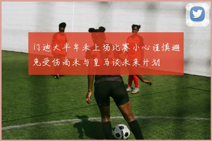 门迪大半年未上场比赛小心谨慎避免受伤尚未与皇马谈未来计划