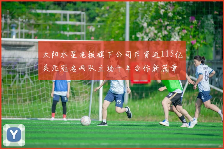 太阳水星老板旗下公司斥资近115亿美元冠名两队主场十年合作新篇章