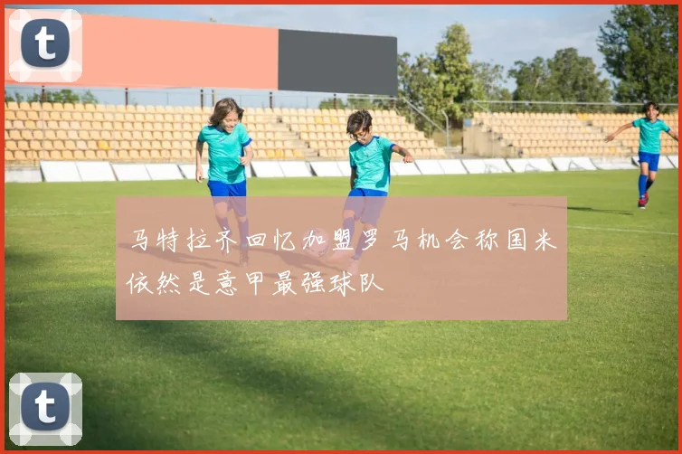 马特拉齐回忆加盟罗马机会称国米依然是意甲最强球队