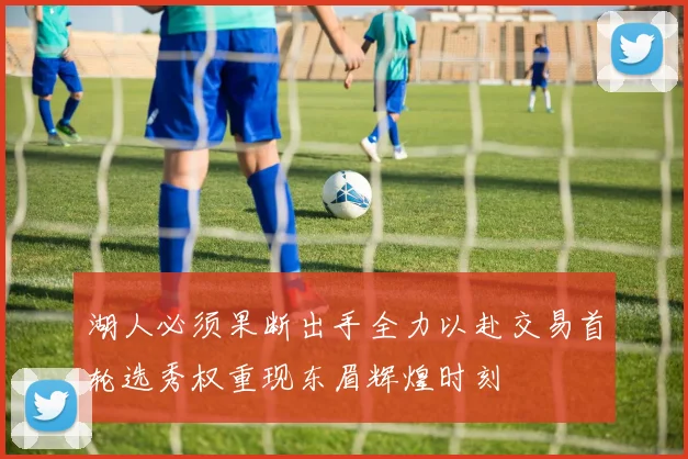 湖人必须果断出手全力以赴交易首轮选秀权重现东眉辉煌时刻